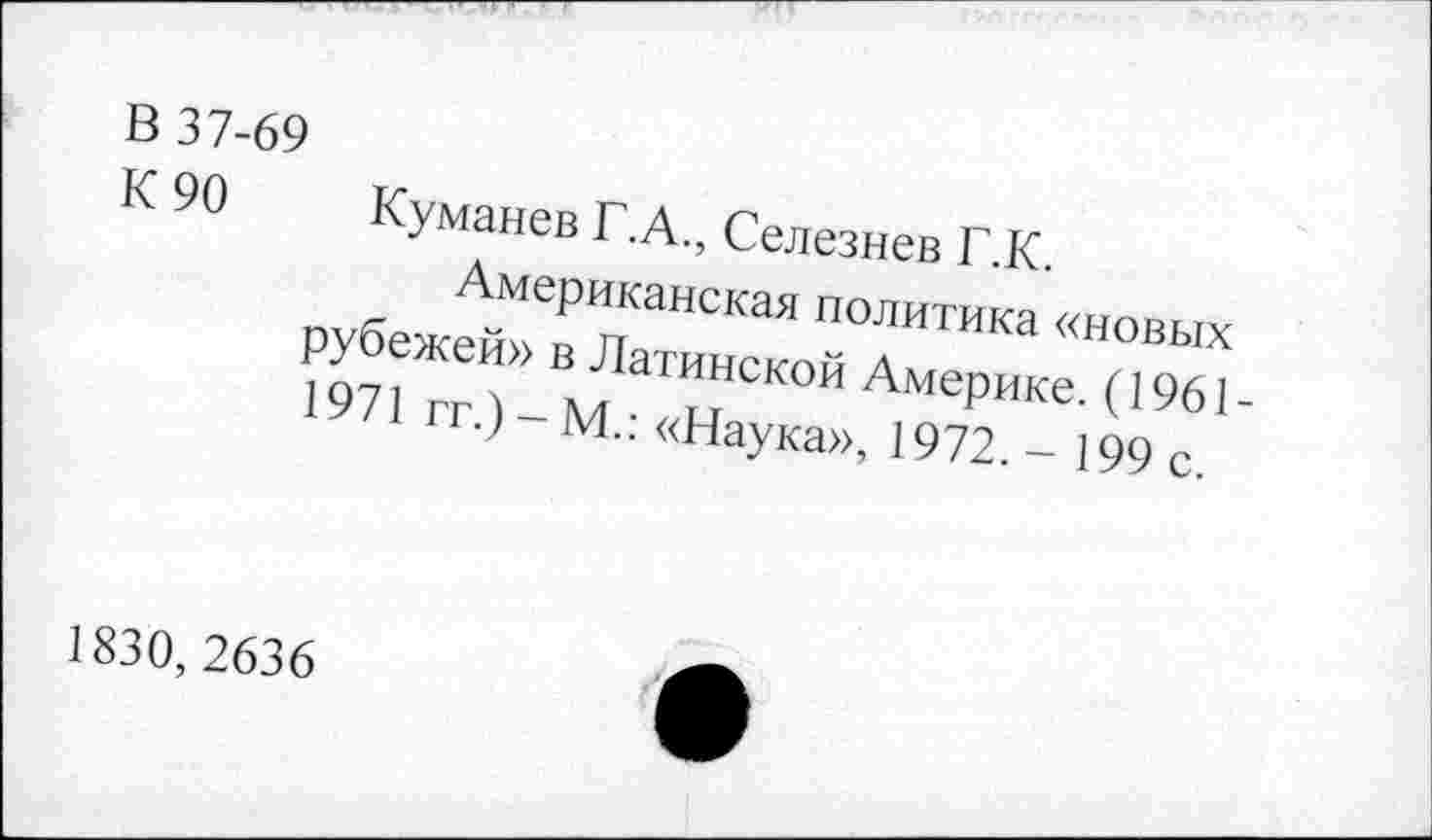 ﻿В 37-69
К 90 Куманев Г.А., Селезнев Г.К.
Американская политика «новых рубежей» в Латинской Америке. (1961-1971 гг.) - М.: «Наука», 1972,- 199 с.
1830, 2636